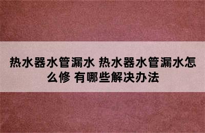 热水器水管漏水 热水器水管漏水怎么修 有哪些解决办法